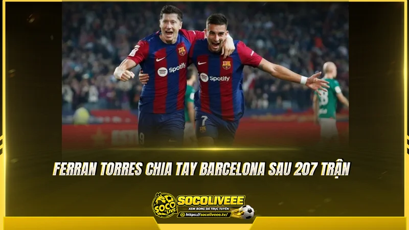 Ferran Torres chia tay Barcelona sau 207 trận Ferran Torres chia tay Barcelona sau 207 trận