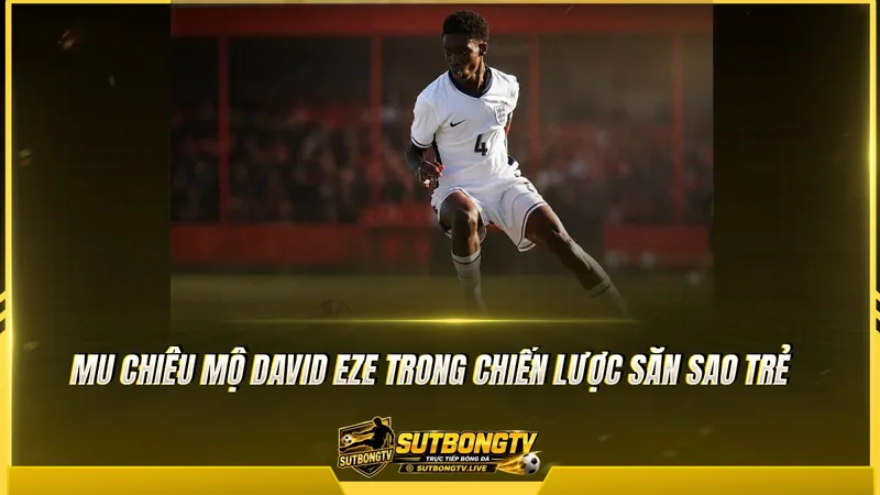 MU chiêu mộ David Eze trong chiến lược săn sao trẻ